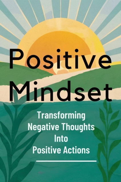 Positive Mindset: Transforming Negative Thoughts Into Positive Actions