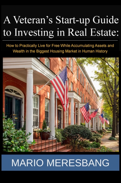 Veteran's Start-up Guide to Investing in Real Estate: How to Practically Live for Free While Accumulating Assets and Wealth in the Biggest Housing Market in Human History