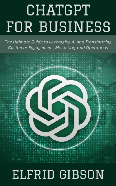 ChatGPT for Business: The Ultimate Guide to Leveraging AI and Transforming Customer Engagement, Marketing, and Operations