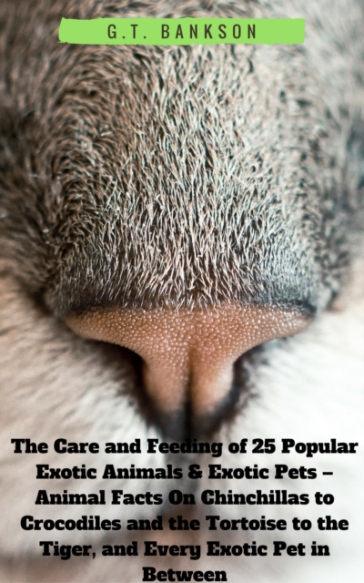 Care and Feeding of 25 Popular Exotic Animals & Exotic Pets - Animal Facts On Chinchillas to Crocodiles and the Tortoise to the Tiger, and Every Exotic Pet in Between