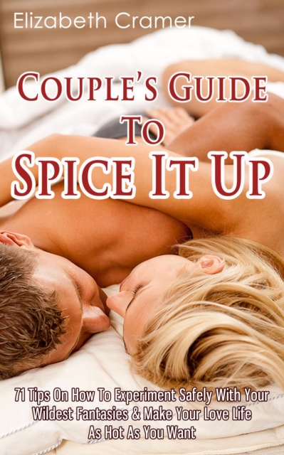 Couple's Guide To Spice It Up: 71 Tips On How To Experiment Safely With Your Wildest Fantasies & Make Your Love Life As Hot As You Want