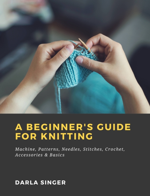 Beginner's Guide for Knitting: Machine, Patterns, Needles, Stitches, Crochet, Accessories & Basics