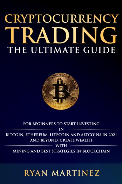 Cryptocurrency Trading: The Ultimate Guide for Beginners to Start Investing in Bitcoin, Ethereum, Litecoin and Altcoins in 2021 and Beyond. Create Wealth with Mining and Best Strategies in Blockchain