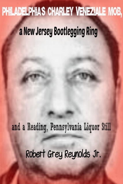 Philadelphia's Charley Veneziale Mob, a New Jersey Bootlegging Ring and a Reading, Pennsylvania Liquor Still