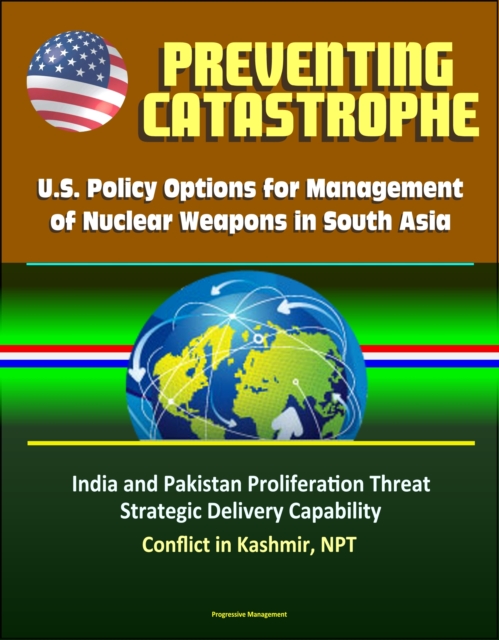 Preventing Catastrophe: U.S. Policy Options for Management of Nuclear Weapons in South Asia - India and Pakistan Proliferation Threat, Strategic Delivery Capability, Conflict in Kashmir, NPT