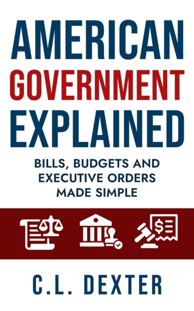 American Government Explained Bills, Budgets and Executive Orders Made Simple