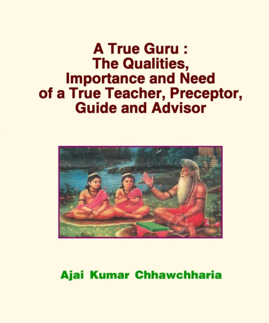 True Guru: The Qualities, Importance and Need of a True Teacher, Preceptor, Guide and Advisor