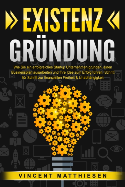 EXISTENZGRÜNDUNG: Wie Sie ein erfolgreiches Startup Unternehmen gründen, einen Businessplan ausarbeiten und Ihre Idee zum Erfolg führen. Schritt für Schritt zur finanziellen Freiheit & Unabhängigkeit