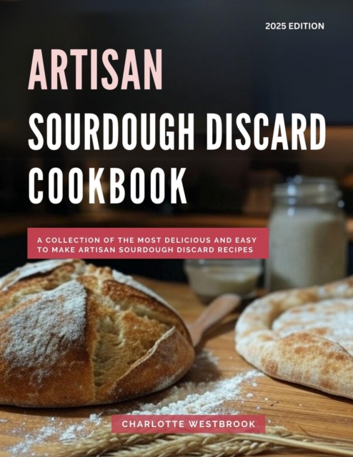 Artisan Sourdough Discard Cookbook: A Collection of the Most Delicious and Easy to Make Artisan Sourdough Discard Recipes
