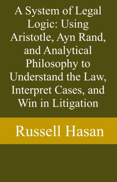 System of Legal Logic: Using Aristotle, Ayn Rand, and Analytical Philosophy to Understand the Law, Interpret Cases, and Win in Litigation