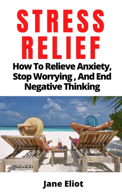 Stress Relief: How To Relieve Anxiety; Stop Worrying, And End Negative Thinking