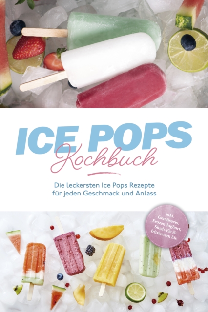 Ice Pops Rezeptbuch: Die leckersten Ice Pops Rezepte für jeden Geschmack und Anlass - inkl. Gemüseeis, Frozen Joghurt, Slush-Eis & frittiertem Eis