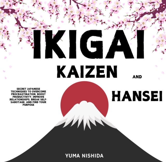 Ikigai, Kaizen and Hansei: Secret Japanese Techniques to Overcome Procrastination, Boost Productivity, Improve Relationships, Break Self-Sabotage, and Find Your Purpose