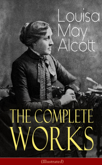 The Complete Works of Louisa May Alcott (Illustrated) : Novels, Short Stories, Plays & Poems: Little Women, Good Wives, Little Men, Jo's Boys, A Modern Mephistopheles, Eight Cousins, Rose in Bloom, Ja