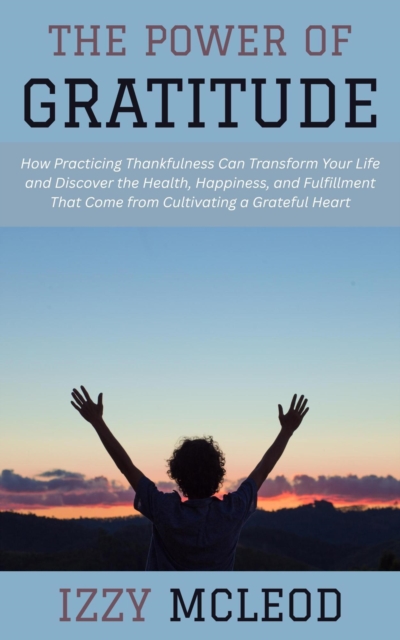 Power of Gratitude: How Practicing Thankfulness Can Transform Your Life and Discover the Health, Happiness, and Fulfillment That Come from Cultivating a Grateful Heart