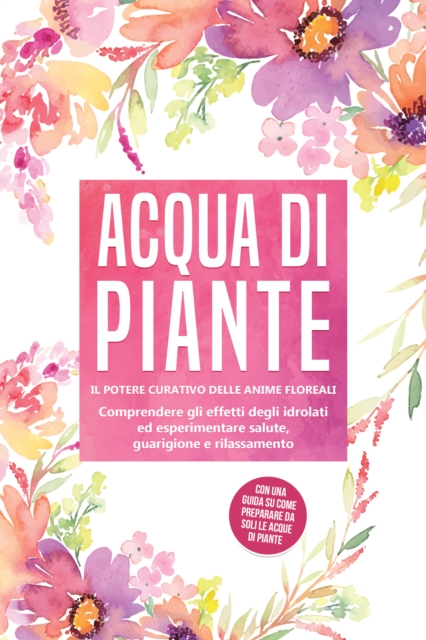 Acqua di piante: Il potere curativo delle anime floreali - Comprendere gli effetti degli idrolati ed esperimentare salute, guarigione e rilassamento, con una guida su come preparare da soli le acque di piante