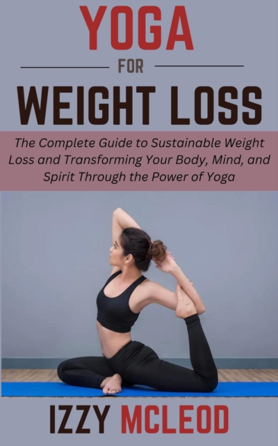 Yoga for Weight Loss: The Complete Guide to Sustainable Weight Loss and Transforming Your Body, Mind, and Spirit Through the Power of Yoga