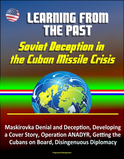 Learning from the Past: Soviet Deception in the Cuban Missile Crisis - Maskirovka Denial and Deception, Developing a Cover Story, Operation ANADYR, Getting the Cubans on Board, Disingenuous Diplomacy