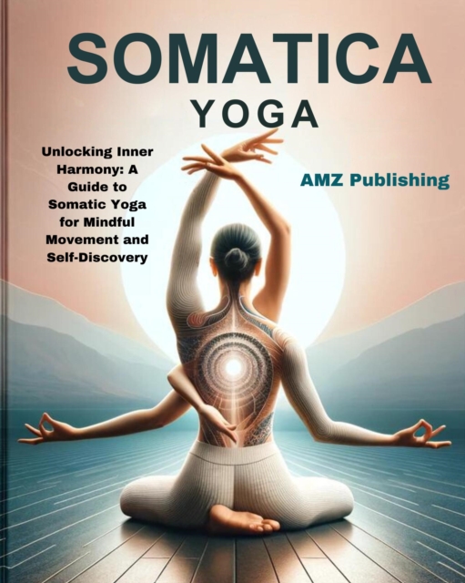 Somatic Yoga : Unlocking Inner Harmony: A Guide to Somatic Yoga for Mindful Movement and Self-Discovery