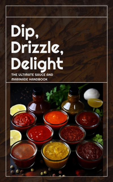Dip, Drizzle, Delight: The Ultimate Sauce and Marinade Handbook
