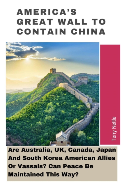 America's Great Wall To Contain China: Are Australia, UK, Canada, Japan And South Korea American Allies Or Vassals? Can Peace Be Maintained This Way?