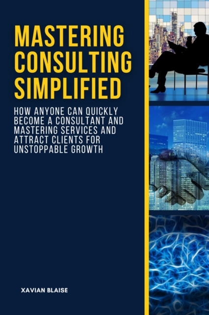 Mastering Consulting Simplified: How Anyone Can Quickly Become a Consultant and Mastering Services and Attract Clients for Unstoppable Growth