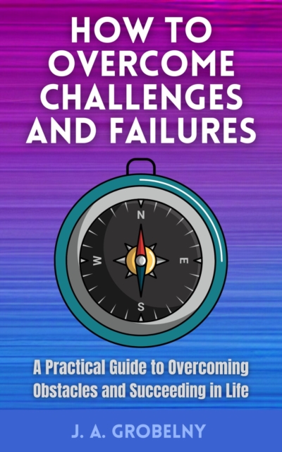 How to Overcome Challenges and Failures. A Practical Guide to Overcoming Obstacles and Succeeding in Life