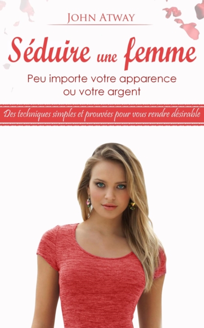 Seduire une Femme - Peu Importe votre Apparence ou votre Argent - Des Techniques Simples et Prouvees pour vous Rendre Desirable