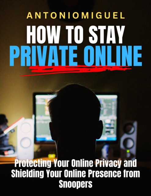 How To Stay Private Online Protecting Your Online Privacy and Shielding Your Online Presence from Snoopers