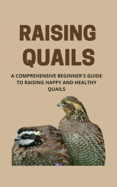 Raising Quails: A Comprehensive Beginner's Guide To Raising Happy And Healthy Quail