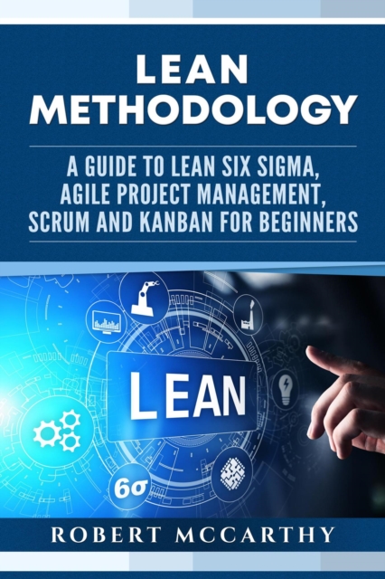 Lean Methodology: A Guide to Lean Six Sigma, Agile Project Management, Scrum and Kanban for Beginners