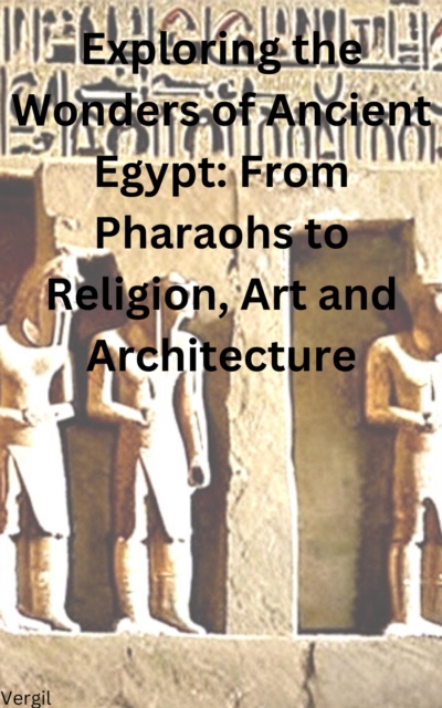 Exploring the Wonders of Ancient Egypt From Pharaohs to Religion, Art and Architecture