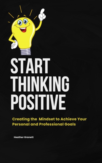 Start Thinking Positive: Creating the Mindset to  Achieve your Personal and Professional Goals