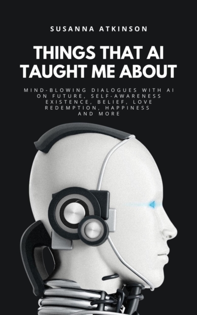THINGS THAT AI TAUGHT ME ABOUT: Mind-blowing Dialogues with AI on Future, Self-Awareness, Existence, Belief, Love, Redemption, Happiness and More
