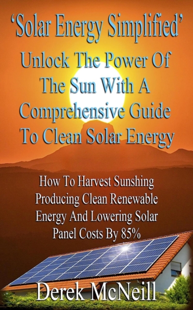 Solar Energy Simplified. Unlock The Power Of The Sun With A Comprehensive Guide To Clean Solar Energy