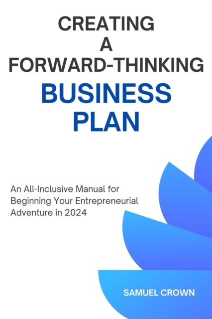 How to Create a Forward-Thinking Business Plan:  An All-Inclusive Manual for Beginning Your Entrepreneurial Adventure in 2024