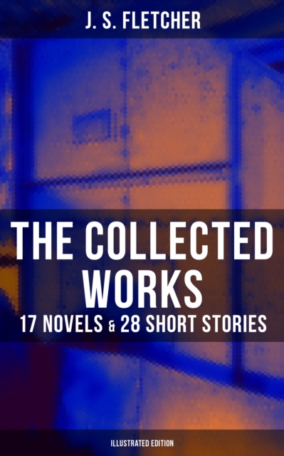 Collected Works of J. S. Fletcher: 17 Novels & 28 Short Stories (Illustrated Edition)