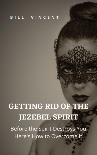 Getting Rid of the Jezebel Spirit: Before the Spirit Destroys You, Here's How to Overcome It!