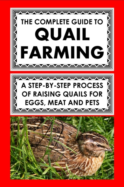 Complete Guide To Quail Farming: A Step-By-Step Process Of Raising Quails For Eggs, Meat, And Pets