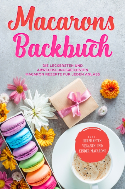 Macarons Backbuch: Die leckersten und abwechslungsreichsten Macaron Rezepte für jeden Anlass - inkl. herzhaften, veganen und Kinder-Macarons