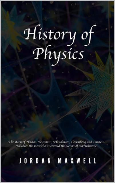 History of Physics: The Story of Newton, Feynman, Schrodinger, Heisenberg and Einstein. Discover the Men Who Uncovered the Secrets of Our Universe.