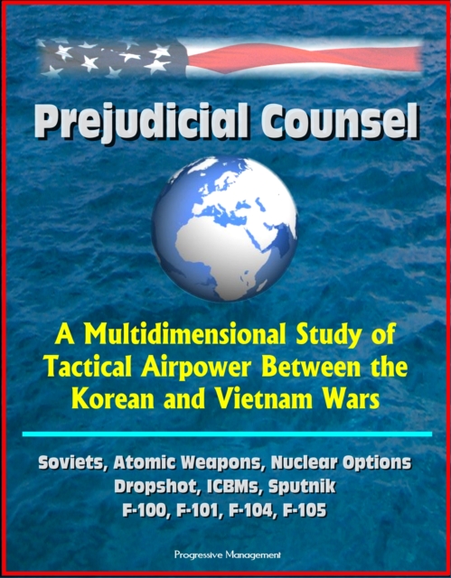Prejudicial Counsel: A Multidimensional Study of Tactical Airpower Between the Korean and Vietnam Wars - Soviets, Atomic Weapons, Nuclear Options, Dropshot, ICBMs, Sputnik, F-100, F-101, F-104, F-105