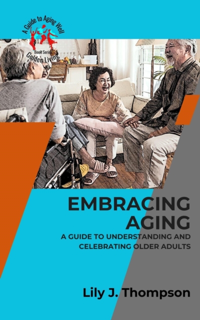 Embracing Aging-A Guide to Understanding and Celebrating Older Adults:  Discovering the Beauty and Wisdom of Growing Old with Grace and Dignity