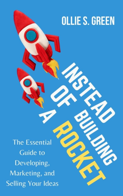 Instead of Building a Rocket: The Essential Guide to Developing, Marketing, and Selling Your Ideas