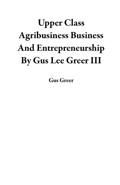 Upper Class Agribusiness Business And Entrepreneurship By Gus Lee Greer III