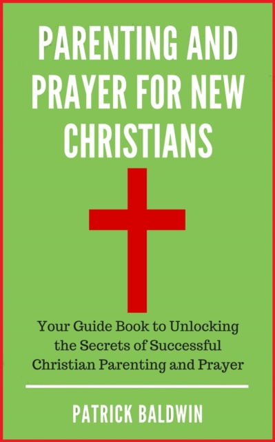 Parenting and Prayer for New Christians Your Guide Book to Unlocking the Secrets of Successful Christian Parenting and Prayer