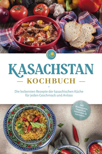 Kasachstan Kochbuch: Die leckersten Rezepte der kasachischen Küche für jeden Geschmack und Anlass - inkl. Brotrezepten, Fingerfood, Aufstrichen & Getränken