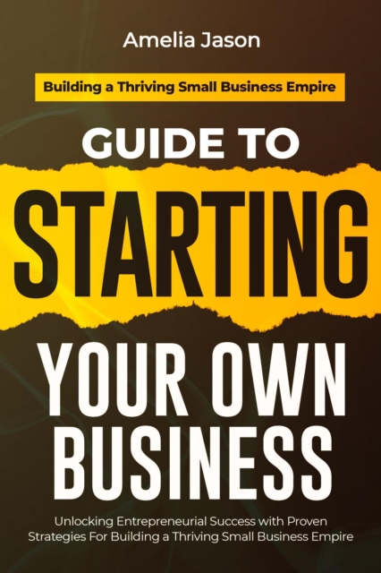Guide to Starting Your Own Business: Unlocking Entrepreneurial Success with Proven Strategies For Building a Thriving Small Business Empire