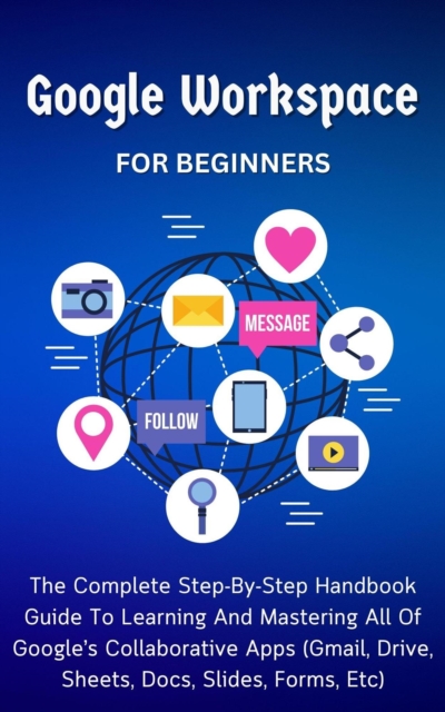Google Workspace For Beginners: The Complete Step-By-Step Handbook Guide To Learning And Mastering All Of Google's Collaborative Apps (Gmail, Drive, Sheets, Docs, Slides, Forms, Etc)