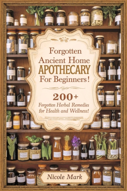 Forgotten Ancient Home Apothecary Secrets for Beginners: 200+ Forgotten Herbal Remedies for Health and Wellness!